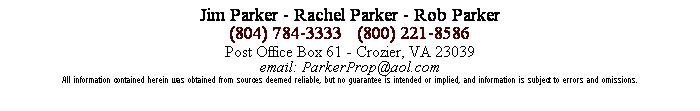 Text Box: Jim Parker - Rachel Parker - Rob Parker
(804) 784-3333   (800) 221-8586
Post Office Box 61 - Crozier, VA 23039
email: ParkerProp@aol.com
All information contained herein was obtained from sources deemed reliable, but no guarantee is intended or implied, and information is subject to errors and omissions.
